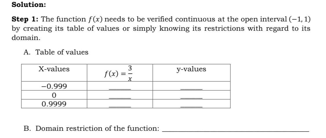 Solution:
Step 1: The function f(x) needs to be verified continuous at the open interval (–1,1)
by creating its table of values or simply knowing its restrictions with regard to its
domain.
A. Table of values
f(x) = =
X-values
y-values
-0.999
0.9999
B. Domain restriction of the function:
