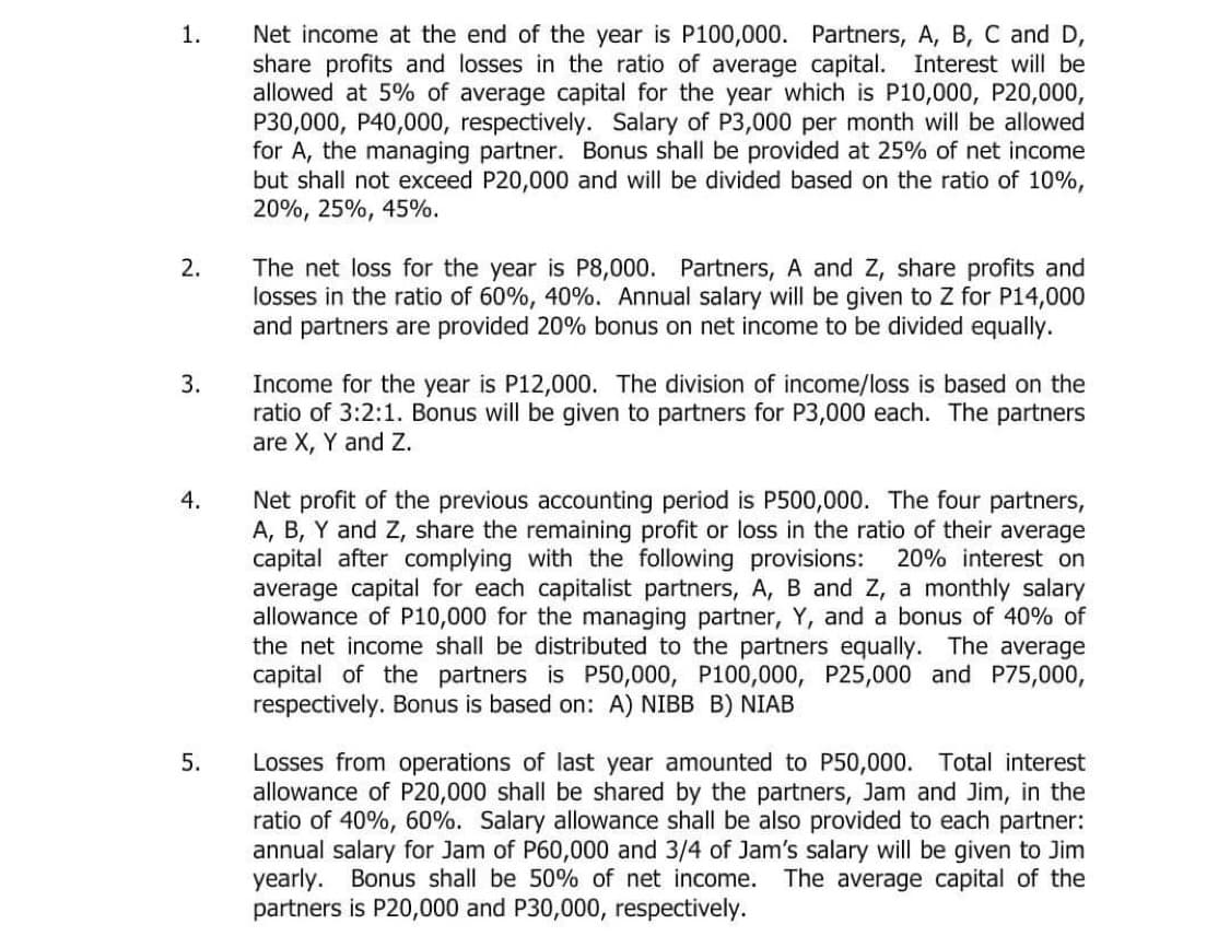 Net income at the end of the year is P100,000. Partners, A, B, C and D,
share profits and losses in the ratio of average capital. Interest will be
allowed at 5% of average capital for the year which is P10,000, P20,000,
P30,000, P40,000, respectively. Salary of P3,000 per month will be allowed
for A, the managing partner. Bonus shall be provided at 25% of net income
but shall not exceed P20,000 and will be divided based on the ratio of 10%,
20%, 25%, 45%.
1.
The net loss for the year is P8,000. Partners, A and Z, share profits and
losses in the ratio of 60%, 40%. Annual salary will be given to Z for P14,000
and partners are provided 20% bonus on net income to be divided equally.
2.
Income for the year is P12,000. The division of income/loss is based on the
ratio of 3:2:1. Bonus will be given to partners for P3,000 each. The partners
are X, Y and Z.
3.
Net profit of the previous accounting period is P500,000. The four partners,
A, B, Y and Z, share the remaining profit or loss in the ratio of their average
capital after complying with the following provisions:
average capital for each capitalist partners, A, B and Z, a monthly salary
allowance of P10,000 for the managing partner, Y, and a bonus of 40% of
the net income shall be distributed to the partners equally. The average
capital of the partners is P50,000, P100,000, P25,000 and P75,000,
respectively. Bonus is based on: A) NIBB B) NIAB
4.
20% interest on
Losses from operations of last year amounted to P50,000. Total interest
allowance of P20,000 shall be shared by the partners, Jam and Jim, in the
ratio of 40%, 60%. Salary allowance shall be also provided to each partner:
annual salary for Jam of P60,000 and 3/4 of Jam's salary will be given to Jim
yearly. Bonus shall be 50% of net income. The average capital of the
partners is P20,000 and P30,000, respectively.
5.
