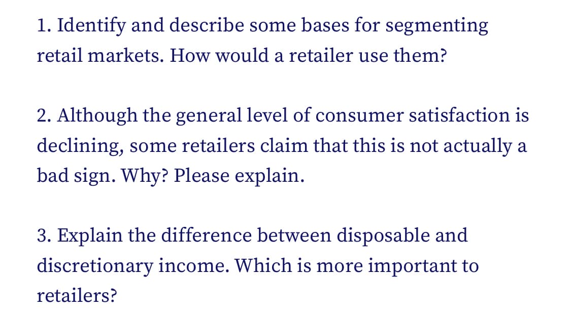 1. Identify and describe some bases for segmenting
retail markets. How would a retailer use them?
2. Although the general level of consumer satisfaction is
declining, some retailers claim that this is not actually a
bad sign. Why? Please explain.
3. Explain the difference between disposable and
discretionary income. Which is more important to
retailers?
