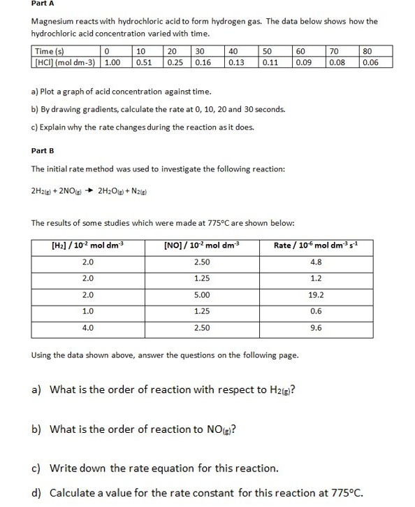 Part A
Magnesium reacts with hydrochloric acid to form hydrogen gas. The data below shows how the
hydrochloric acid concentration varied with time.
Time (s)
[HCI) (mol dm-3)1.00 0.51
10
70
0.08
20
30
40
50
60
80
0.25 0.16
0.13
0.11
0.09
0.06
a) Plot a graph of acid concentration against time.
b) By drawing gradients, calculate the rate at 0, 10, 20 and 30 seconds.
c) Explain why the rate changes during the reaction as it does.
Part B
The initial rate method was used to investigate the following reaction:
2Hzia) + 2NOLg) + 2H2Olg) + Naia)
The results of some studies which were made at 775°C are shown below:
[H2] / 102 mol dm
[NO]/ 102 mol dm3
Rate / 10 mol dms1
2.0
2.50
4.8
2.0
1.25
1.2
2.0
5.00
19.2
1.0
1.25
0.6
4.0
2.50
9.6
Using the data shown above, answer the questions on the following page.
a) What is the order of reaction with respect to Hzg)?
b) What is the order of reaction to NOy?
c) Write down the rate equation for this reaction.
d) Calculate a value for the rate constant for this reaction at 775°C.
