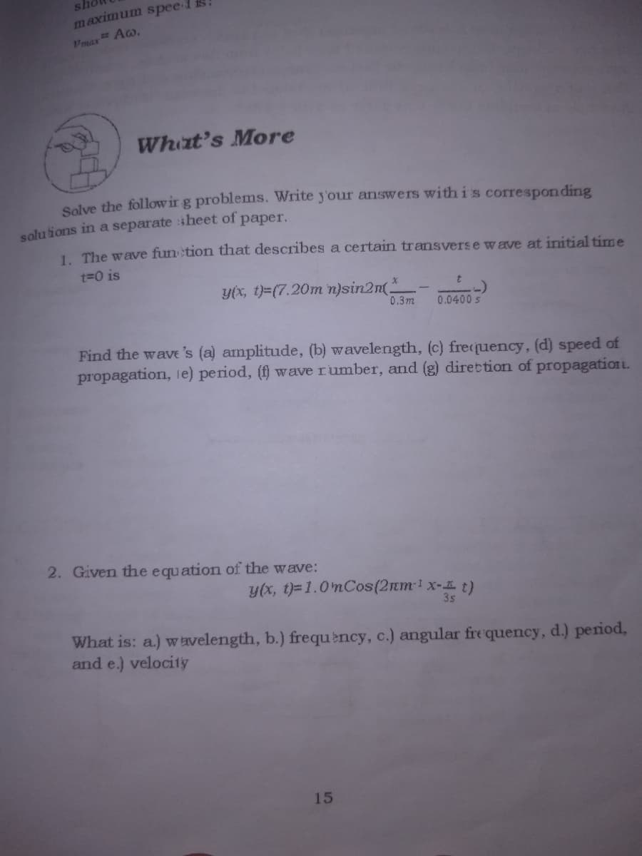 maximum spee-
Pmax Ao,
What's More
Solve the follow ir g problems. Write y'our answers with is correspon ding
solu tions in a separate heet of paper,
1 The wave fun tion that describes a certain transvers e wave at initial time
t=0 is
Y(x, t)=(7.20m n}sin2n(.
0.3 m
0.0400 s
Find the wave 's (a) amplitude, (b) wavelength, (c) frequency, (d) speed of
propagation, 1e) period, (f) wave rumber, and (g) direttion of propagation L.
2. Given the equation of the wave:
y(x, t)=1.0mCos(2mm1x- t)
3s
What is: a.) wavelength, b.) frequèncy, c.) angular frequency, d.) period,
and e.) veloci1y
15
