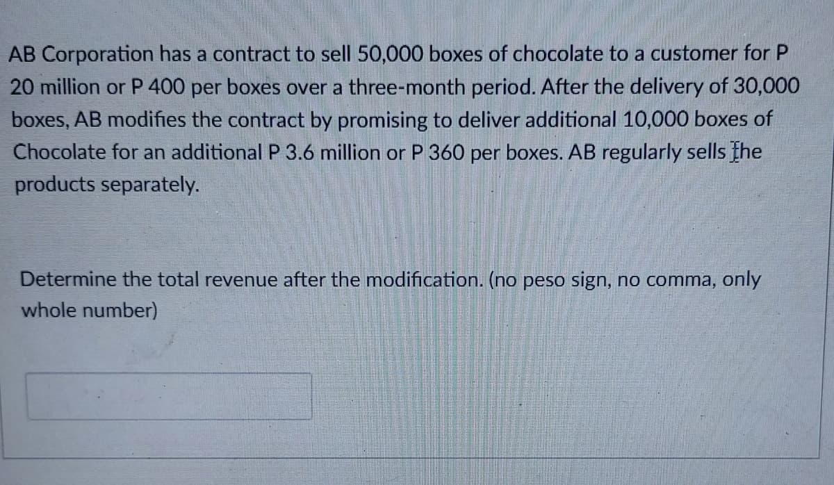 AB Corporation has a contract to sell 50,000 boxes of chocolate to a customer for P
20 million or P 400 per boxes over a three-month period. After the delivery of 30,000
boxes, AB modifies the contract by promising to deliver additional 10,000 boxes of
Chocolate for an additional P 3.6 million or P 360 per boxes. AB regularly sells the
products separately.
Determine the total revenue after the modification. (no peso sign, no comma, only
whole number)
