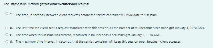 The HttpSession Method getMaxinactivelnterval0 returns:
O a.
The time, in seconds, between client requests before the servlet container will invalidate this session.
O b. The last time the client sent a request associated with this session, as the number of milliseconds since midnight January 1, 1970 GMT.
O. The time when this session was created, measured in milliseconds since midnight January 1, 1970 GMT.
O d. The maximum time interval, in seconds, that the servlet container will keep this session open between client accesses.

