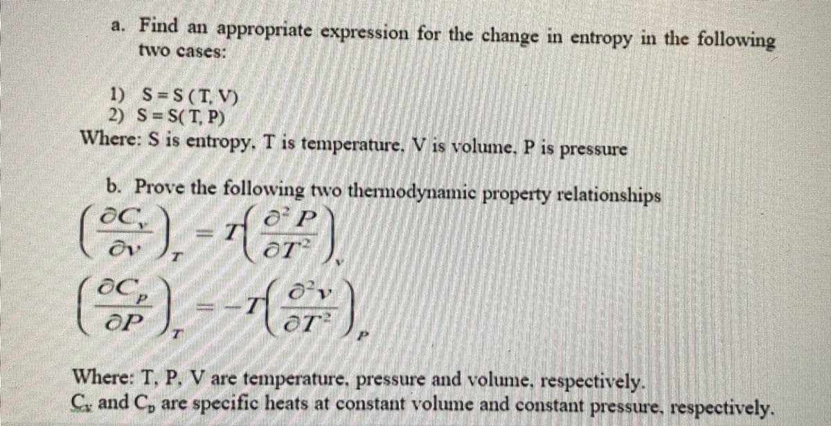 a. Find an appropriate expression for the change in entropy in the following
two cases:
1) S=S(T, V)
2) S= S(T, P)
Where: S is entropy. T is temperature. V is volume. P is
pressure
b. Prove the following two thermodynamic property relationships
or).
OT
T²
(S)イ),
oP
Where: T. P. V are temperature. pressure and volume, respectively.
C. and C, are specific heats at constant volume and constant pressure, respectively.
