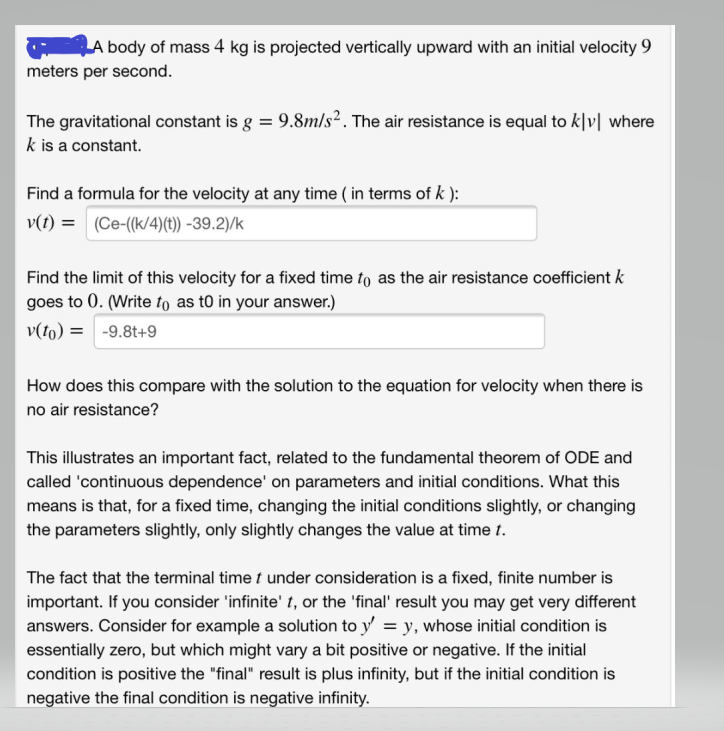 A body of mass 4 kg is projected vertically upward with an initial velocity 9
meters per second.
The gravitational constant is g = 9.8m/s². The air resistance is equal to k|v| where
k is a constant.
Find a formula for the velocity at any time (in terms of k ):
v(t) = (Ce-((k/4)(t)) -39.2)/k
Find the limit of this velocity for a fixed time to as the air resistance coefficient k
goes to 0. (Write to as to in your answer.)
v(to) = -9.8t+9
How does this compare with the solution to the equation for velocity when there is
no air resistance?
This illustrates an important fact, related to the fundamental theorem of ODE and
called 'continuous dependence' on parameters and initial conditions. What this
means is that, for a fixed time, changing the initial conditions slightly, or changing
the parameters slightly, only slightly changes the value at time t.
The fact that the terminal time t under consideration is a fixed, finite number is
important. If you consider 'infinite' t, or the 'final' result you may get very different
answers. Consider for example a solution to y'= y, whose initial condition is
essentially zero, but which might vary a bit positive or negative. If the initial
condition is positive the "final" result is plus infinity, but if the initial condition is
negative the final condition is negative infinity.