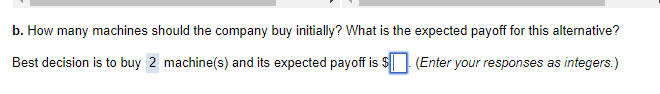 b. How many machines should the company buy initially? What is the expected payoff for this alternative?
(Enter your responses as integers.)
Best decision is to buy 2 machine(s) and its expected payoff is $