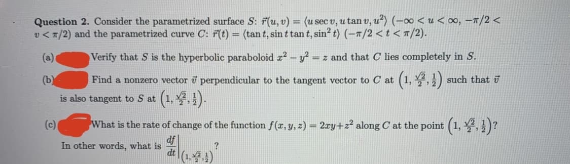 Question 2. Consider the parametrized surface S: F(u, v) = (u sec v, u tan v, u²) (-∞ < u <∞, –T/2 <
v < 7/2) and the parametrized curve C: 7(t)
(tan t, sin t tan t, sin? t) (-1/2 < t < 7/2).
(a)
Verify that S is the hyperbolic paraboloid æ² – y?
= z and that C lies completely in S.
(b)
Find a nonzero vector ī perpendicular to the tangent vector to C at
(1, 2, 글) such that 히
(号)
is also tangent to S at
(c)
What is the rate of change of the function f(x, y, z) = 2ry+z² along C at the point (1, ,)?
df
In other words, what is
dt (1,4)
