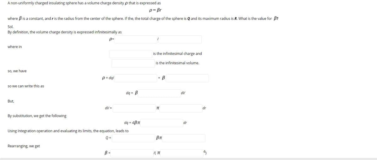 A non-uniformly charged insulating sphere has a volume charge density p that is expressed as
p= Br
where B is a constant, and r is the radius from the center of the sphere. If the, the total charge of the sphere is Q and its maximum radius is R. What is the value for B?
Sol.
By definition, the volume charge density is expressed infinitesimally as
p=
where in
is the infinitesimal charge and
is the infinitesimal volume.
So, we haye
p = dq/
So we can write this as
dq = B
dV
But,
dV =
dr
By substitution, we get the following
dq = 4BT
dr
Using Integration operation and evaluating its limits, the equation, leads to
Q =
BT
Rearranging, we get
B =
/( T
