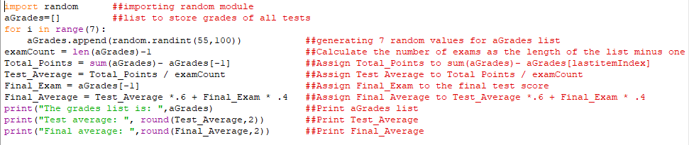 import random
aGrades=[]
for i in range (7) :
aGrades.append (random.randint (55,100))
##importing random module
##list to store grades of all tests
##generating 7 random values for aGrades list
##Calculate the number of exams as the length of the list minus one
##Assign Total Points to sum (aGrades) - aGrades[lastitemIndex]
##Assign Test Average to Total Points / examCount
##Assign Final Exam to the final test score
##Assign Final Average to Test Average *.6 + Final Exam *
examCount = len (aGrades) -1
Total Points = sum (aGrades) - aGrades [-1]
Test Average = Total Points / examCount
Final Exam = aGrades [-1]
Final Average = Test Average *.6 + Final Exam *
. 4
.4
print ("The grades list is: ", aGrades)
##Print aGrades list
print ("Test average: ", round (Test Average, 2))
print ("Final average: ",round (Final Average, 2))
##Print Test Average
##Print Final_Average

