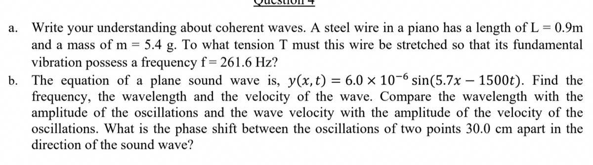 Write your understanding about coherent waves. A steel wire in a piano has a length of L = 0.9m
and a mass of m = 5.4 g. To what tension T must this wire be stretched so that its fundamental
а.
vibration
possess a frequency f= 261.6 Hz?
b. The equation of a plane sound wave is, y(x, t) = 6.0 × 10-6 sin(5.7x – 1500t). Find the
frequency, the wavelength and the velocity of the wave. Compare the wavelength with the
amplitude of the oscillations and the wave velocity with the amplitude of the velocity of the
oscillations. What is the phase shift between the oscillations of two points 30.0 cm apart in the
direction of the sound wave?
