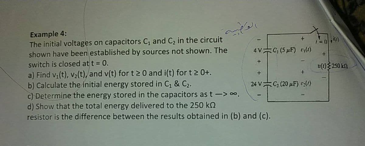 Example 4:
The initial voltages on capacitors C and C2 in the circuit
shown have been established by sources not shown. The
switch is closed at t = 0.
a) Find v,(t), v2(t), and v(t) for t > 0 and i(t) for t 2 0+.
b) Calculate the initial energy stored in C, & C2.
c) Determine the energy stored in the capacitors as t -> 0.
d) Show that the total energy delivered to the 250 kQ
resistor is the difference between the results obtained in (b) and (c).
1=040)
4V G (5 µF) r(t)
v(1) 250 kn
24 V (20 uF) ces(1)
