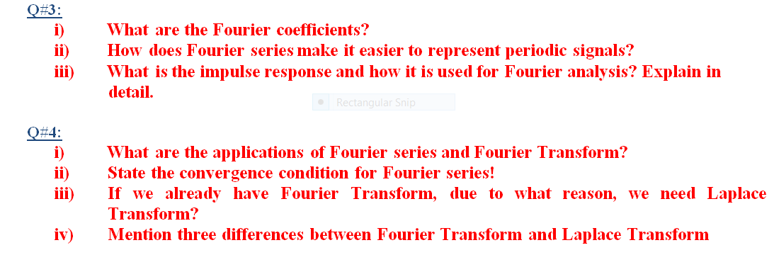 Q#3:
i)
ii)
ii)
What are the Fourier coefficients?
How does Fourier series make it easier to represent periodic signals?
What is the impulse response and how it is used for Fourier analysis? Explain in
detail.
• Rectangular Snip
Q#4:
i)
ii)
iii)
What are the applications of Fourier series and Fourier Transform?
State the convergence condition for Fourier series!
If we already have Fourier Transform, due to what reason, we need Laplace
Transform?
iv)
Mention three differences between Fourier Transform and Laplace Transform
