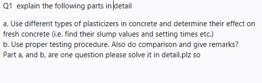 Q1 explain the following parts in detail
a. Use different types of plasticizers in concrete and determine their effect on
fresh concrete (i.e. find their slump values and setting times etc.)
b. Use proper testing procedure. Also do comparison and give remarks?
Part a, and b, are one question please solve it in detail.plz so
