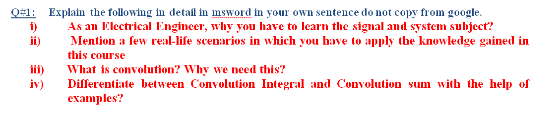 Q#1: Explain the following in detail in msword in your own sentence do not copy from google.
i)
ii)
As an Electrical Engineer, why you have to learn the signal and system subject?
Mention a few real-life scenarios in which you have to apply the knowledge gained in
this course
ii)
iv)
What is convolution? Why we need this?
Differentiate between Convolution Integral and Convolution sum with the help of
examples?
