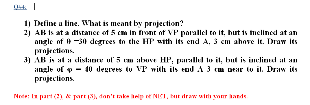 Q#4:
1) Define a line. What is meant by projection?
2) AB is at a distance of 5 cm in front of VP parallel to it, but is inclined at an
angle of 0 =30 degrees to the HP with its end A, 3 cm above it. Draw its
projections.
3) AB is at a distance of 5 cm above HP, parallel to it, but is inclined at an
angle of o = 40 degrees to VP with its end A 3 cm near to it. Draw its
projections.
Note: In part (2), & part (3), don't take help of NET, but draw with your hands.
