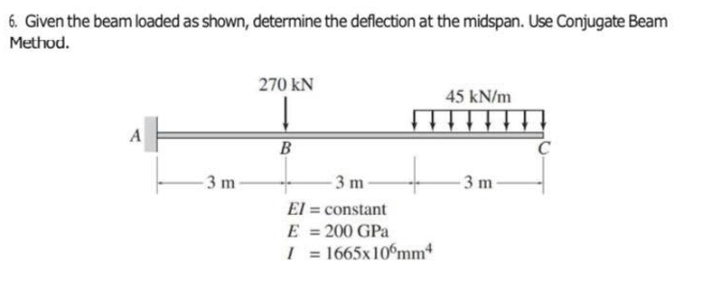 6. Given the beam loaded as shown, determine the deflection at the midspan. Use Conjugate Beam
Method.
270 kN
45 kN/m
A
C
3 m
3 m-
- 3 m
El = constant
200 GPa
I = 1665x106mm4
E
%3D
