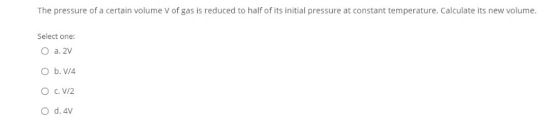The pressure of a certain volume V of gas is reduced to half of its initial pressure at constant temperature. Calculate its new volume.
Select one:
O a. 2V
O b. V/4
O c. V/2
O d. 4V
