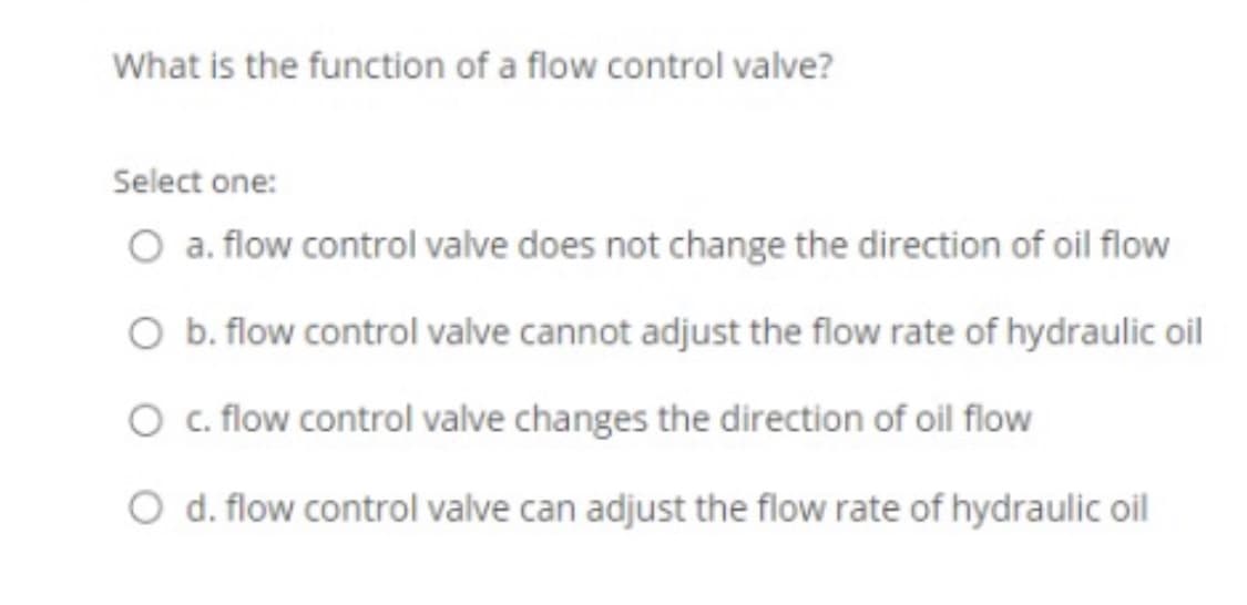 What is the function of a flow control valve?
Select one:
O a. flow control valve does not change the direction of oil flow
O b. flow control valve cannot adjust the flow rate of hydraulic oil
O . flow control valve changes the direction of oil flow
O d. flow control valve can adjust the flow rate of hydraulic oil
