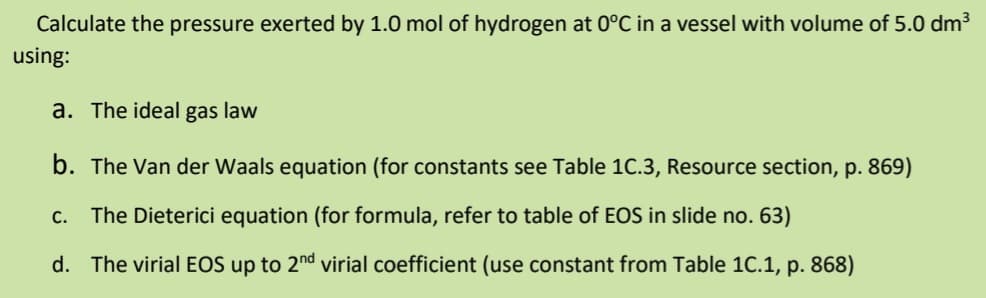 Calculate the pressure exerted by 1.0 mol of hydrogen at 0°C in a vessel with volume of 5.0 dm³
using:
a. The ideal gas law
b. The Van der Waals equation (for constants see Table 1C.3, Resource section, p. 869)
C.
The Dieterici equation (for formula, refer to table of EOS in slide no. 63)
d. The virial EOS up to 2nd virial coefficient (use constant from Table 1C.1, p. 868)
