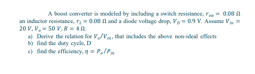 A boost converter is modeled by including a switch resistance, sw = 0.08
an inductor resistance, r₁ = 0.08 and a diode voltage drop, VD = 0.9 V. Assume Vin
20 V, V = 50 V, R = 4.
a) Derive the relation for Vo/Vin, that includes the above non-ideal effects
b) find the duty cycle, D
c) find the efficiency, n = Po/Pin
=