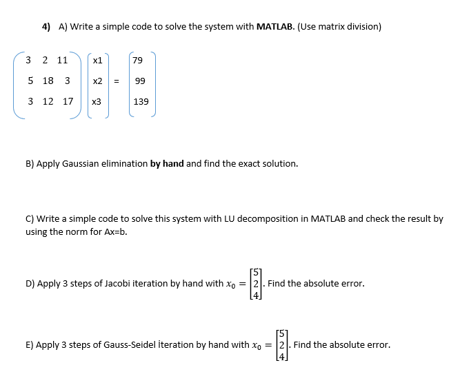 4) A) Write a simple code to solve the system with MATLAB. (Use matrix division)
3
2 11
x1
79
5 18
3
x2
=
99
3 12 17
x3
139
B) Apply Gaussian elimination by hand and find the exact solution.
C) Write a simple code to solve this system with LU decomposition in MATLAB and check the result by
using the norm for Ax=b.
[5]
D) Apply 3 steps of Jacobi iteration by hand with x = 2. Find the absolute error.
E) Apply 3 steps of Gauss-Seidel iteration by hand with x0 = 2. Find the absolute error.