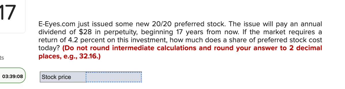 17
ts
03:39:08
E-Eyes.com just issued some new 20/20 preferred stock. The issue will pay an annual
dividend of $28 in perpetuity, beginning 17 years from now. If the market requires a
return of 4.2 percent on this investment, how much does a share of preferred stock cost
today? (Do not round intermediate calculations and round your answer to 2 decimal
places, e.g., 32.16.)
Stock price