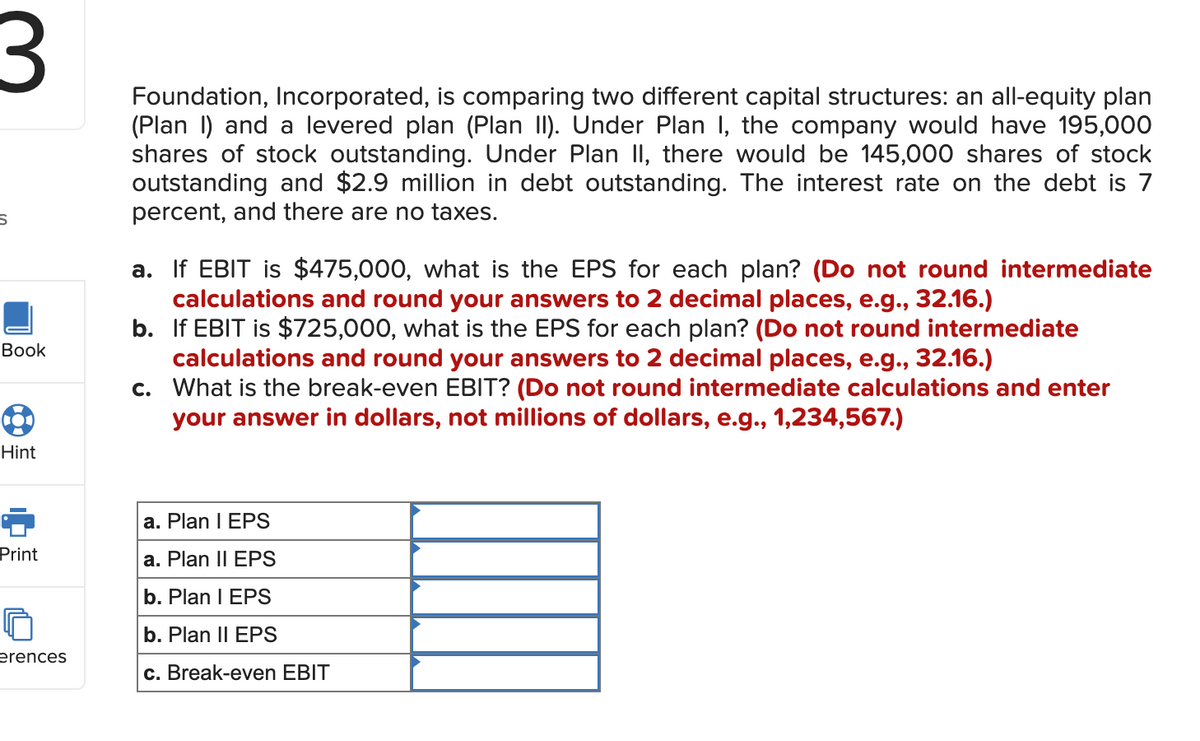 3
S
Book
B
Hint
Print
erences
Foundation, Incorporated, is comparing two different capital structures: an all-equity plan
(Plan I) and a levered plan (Plan II). Under Plan 1, the company would have 195,000
shares of stock outstanding. Under Plan II, there would be 145,000 shares of stock
outstanding and $2.9 million in debt outstanding. The interest rate on the debt is 7
percent, and there are no taxes.
a. If EBIT is $475,000, what is the EPS for each plan? (Do not round intermediate
calculations and round your answers to 2 decimal places, e.g., 32.16.)
b. If EBIT is $725,000, what is the EPS for each plan? (Do not round intermediate
calculations and round your answers to 2 decimal places, e.g., 32.16.)
c. What is the break-even EBIT? (Do not round intermediate calculations and enter
your answer in dollars, not millions of dollars, e.g., 1,234,567.)
a. Plan I EPS
a. Plan II EPS
b. Plan I EPS
b. Plan II EPS
c. Break-even EBIT