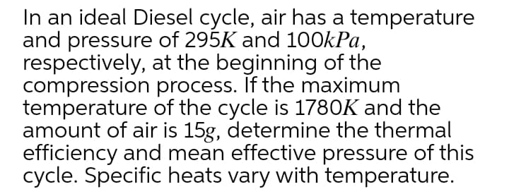 In an ideal Diesel cycle, air has a temperature
and pressure of 295K and 100kPa,
respectively, at the beginning of the
compression process. If the maximum
temperature of the cycle is 1780K and the
amount of air is 15g, determine the thermal
efficiency and mean effective pressure of this
cycle. Specific heats vary with temperature.
