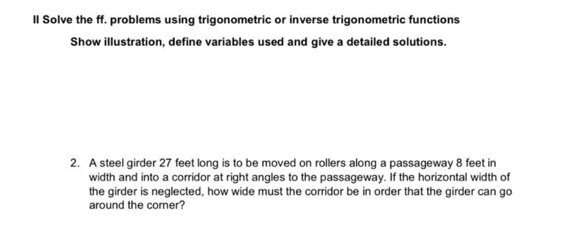 Il Solve the ff. problems using trigonometric or inverse trigonometric functions
Show illustration, define variables used and give a detailed solutions.
2. A steel girder 27 feet long is to be moved on rollers along a passageway 8 feet in
width and into a corridor at right angles to the passageway. If the horizontal width of
the girder is neglected, how wide must the corridor be in order that the girder can go
around the corner?
