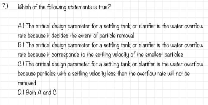 7.)
Which of the following statements is true?
A.) The critical design parameter for a settling tank or clarifier is the water overflow
rate because it decides the extent of particle removal
B.) The critical design parameter for a settling tank or clarifier is the water overflow
rate because it corresponds to the settling velocity of the smallest particles
C.) The critical design parameter for a settling tank or clarifier is the water overflow
because particles with a settling velocity less than the overflow rate will not be
removed
D.) Both A and C
