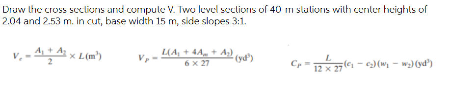 Draw the cross sections and compute V. Two level sections of 40-m stations with center heights of
2.04 and 2.53 m. in cut, base width 15 m, side slopes 3:1.
V₁ =
A₁ + A₂
XL(m³)
Vp
L(A₁ + 4Am + A₂)
6 x 27
(yd³)
Cp
L
12 x 27
7(C₂₁ - 0₂) (W₁ w₂) (yd³)