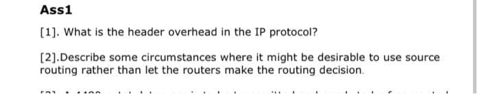 Ass1
[1]. What is the header overhead in the IP protocol?
[2].Describe some circumstances where it might be desirable to use source
routing rather than let the routers make the routing decision.
