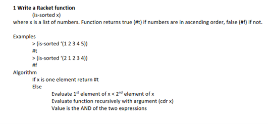 1 Write a Racket function
(is-sorted x)
where x is a list of numbers. Function returns true (#t) if numbers are in ascending order, false (#f) if not.
Examples
> (is-sorted (1 2 34 5))
#t
> (is-sorted (2 1 2 3 4))
#f
Algorithm
If x is one element return #t
Else
Evaluate 1" element of x < 2n° element of x
Evaluate function recursively with argument (cdr x)
Value is the AND of the two expressions
