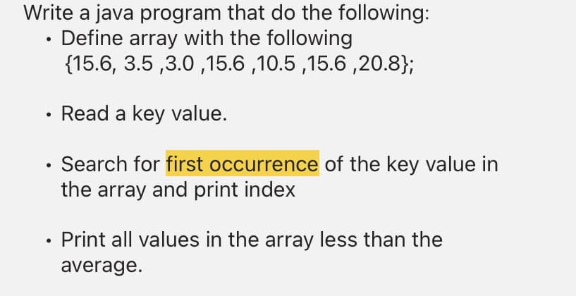 Write a java program that do the following:
Define array with the following
{15.6, 3.5 ,3.0 ,15.6 ,10.5 ,15.6 ,20.8};
Read a key value.
Search for first occurrence of the key value in
the array and print index
Print all values in the array less than the
average.

