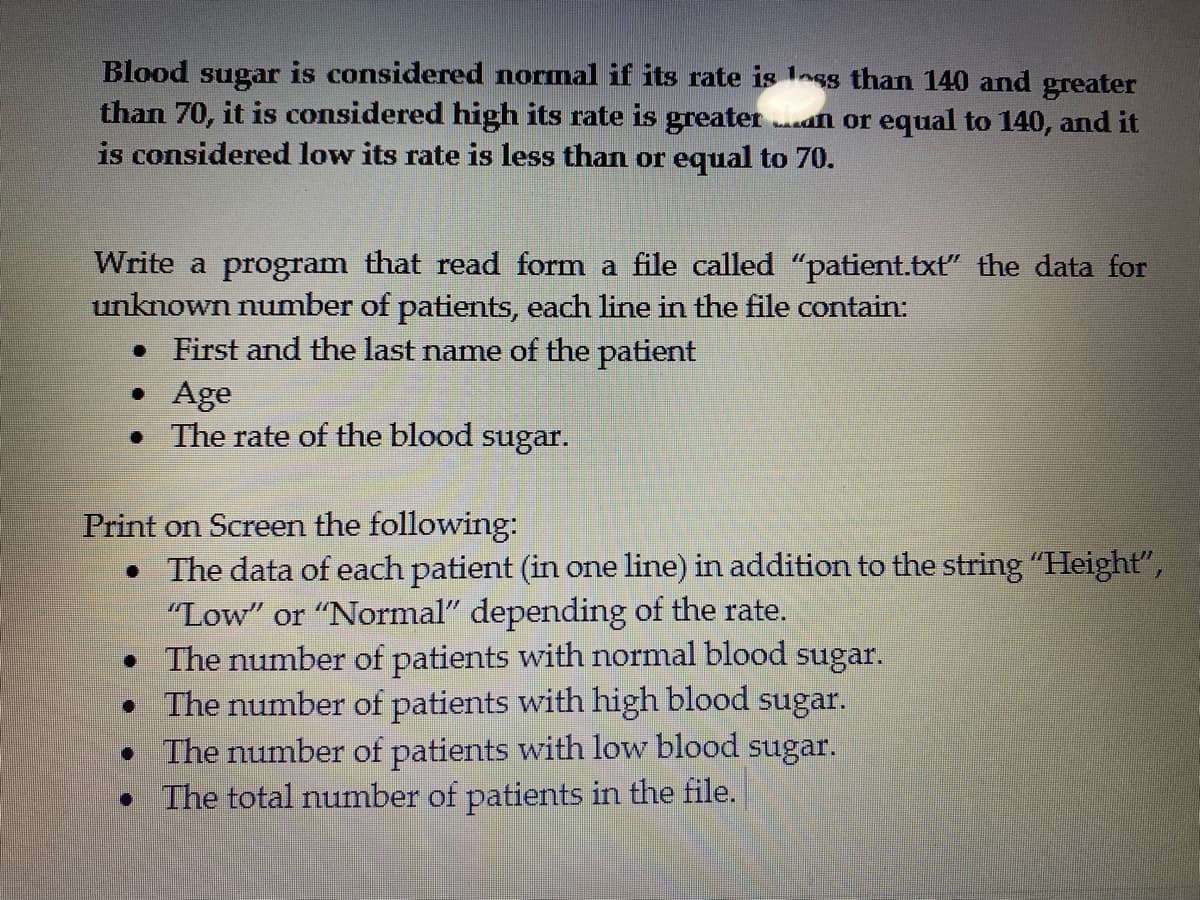 Blood sugar is considered normal if its rate is less than 140 and greater
than 70, it is considered high its rate is greater a or equal to 140, and it
is considered low its rate is less than or equal to 70.
Write a program that read form a file called "patient.txt" the data for
unknown number of patients, each line in the file contain:
• First and the last name of the patient
• Age
• The rate of the blood sugar.
Print on Screen the following:
• The data of each patient (in one line) in addition to the string "Height",
"Low" or "Normal" depending of the rate.
• The number of patients with normal blood
• The number of patients with high blood sugar.
• The number of patients with low blood sugar.
The total number of patients in the file.
sugar.

