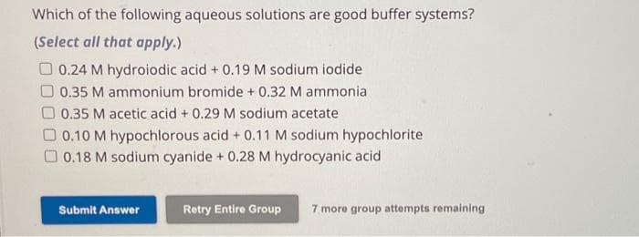 Which of the following aqueous solutions are good buffer systems?
(Select all that apply.)
0.24 M hydroiodic acid + 0.19 M sodium iodide
0.35 M ammonium bromide + 0.32 M ammonia
0.35 M acetic acid + 0.29 M sodium acetate
0.10 M hypochlorous acid + 0.11 M sodium hypochlorite
0.18 M sodium cyanide + 0.28 M hydrocyanic acid
Submit Answer
Retry Entire Group 7 more group attempts remaining
