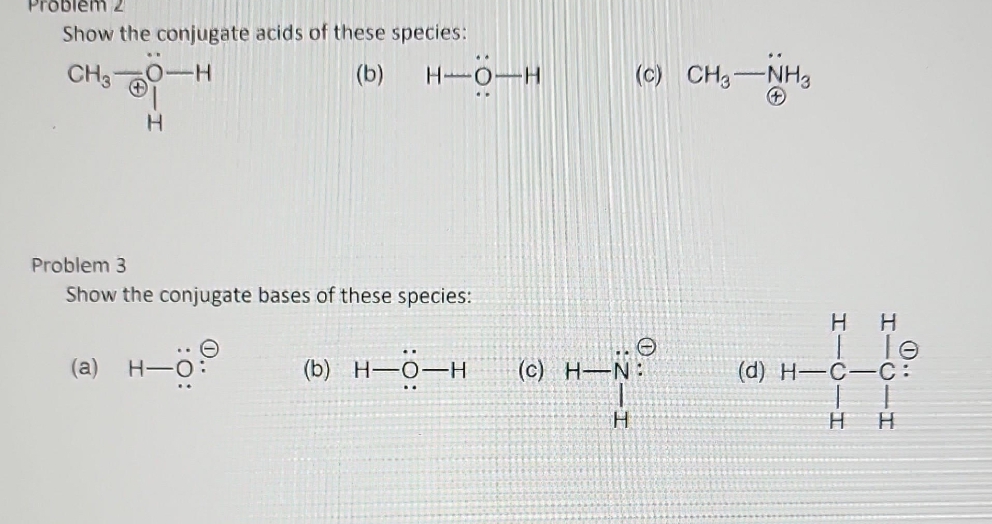 Problem 2
Show the conjugate acids of these species:
CH3
-H
(b)
H
H-0-H
Problem 3
Show the conjugate bases of these species:
(a) H-O
(b) H-O-H
(c) H-
H
(C) CH3-NH3
+
H
I
(d) H-C-C:
H
H
lo
CIH
H
