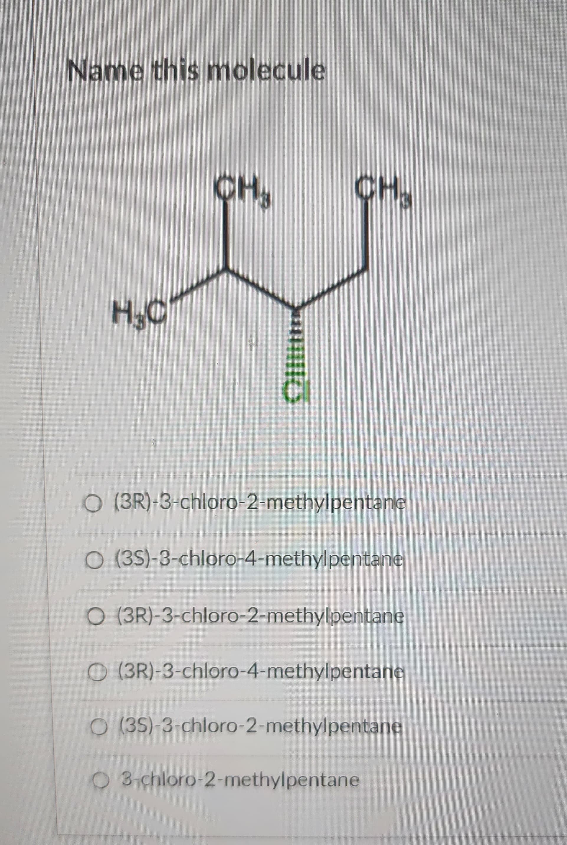 Name this molecule
H3C
CH₂
CH3
O (3R)-3-chloro-2-methylpentane
O (3S)-3-chloro-4-methylpentane
O (3R)-3-chloro-2-methylpentane
O (3R)-3-chloro-4-methylpentane
O (3S)-3-chloro-2-methylpentane
O 3-chloro-2-methylpentane