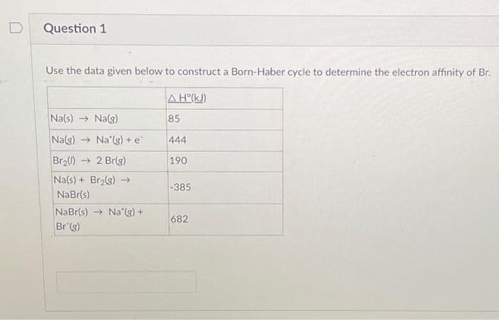 Question 1
Use the data given below to construct a Born-Haber cycle to determine the electron affinity of Br.
A H°(kJ)
85
Na(s)→ Na(g)
Na(g) → Na'(g) + e
Br₂(1)→ 2 Br(g)
Na(s) + Br₂(g) →
NaBr(s)
NaBr(s) Na'(g) +
Br (g)
444
190
-385
682