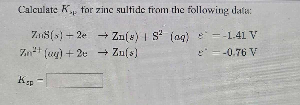 Calculate Ksp for zinc sulfide from the following data:
ZnS(s) + 2e → Zn(s)+ S²(ag) e = -1.41 V
Zn2+ (aq) + 2e Zn(s)
e° = -0.76 V
Ksp =

