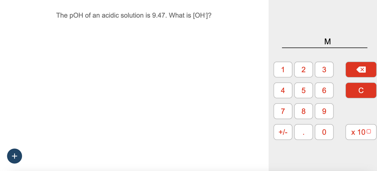 +
The pOH of an acidic solution is 9.47. What is [OH-]?
1
4
7
+/-
2 3
LO
M
5
6
8 9
0
X
C
x 100