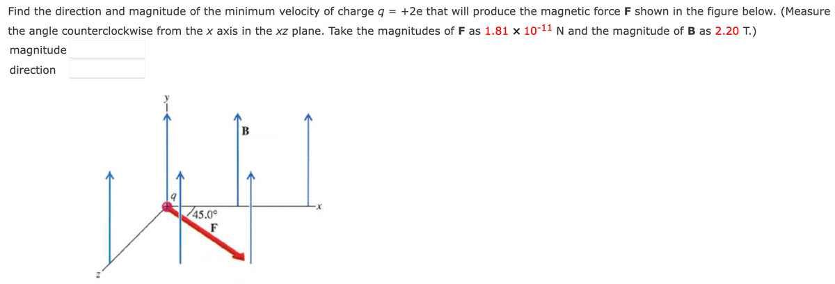 Find the direction and magnitude of the minimum velocity of charge q = +2e that will produce the magnetic force F shown in the figure below. (Measure
the angle counterclockwise from the x axis in the xz plane. Take the magnitudes of F as 1.81 x 10-¹1 N and the magnitude of B as 2.20 T.)
magnitude
direction
45.0°
F
B