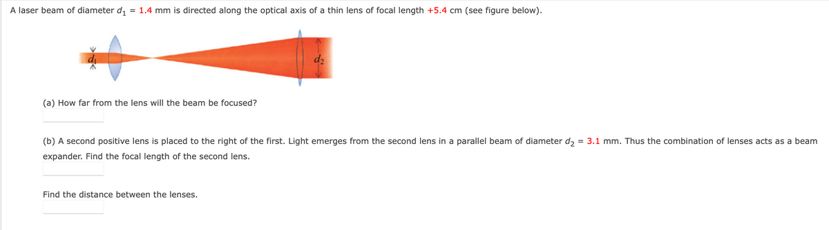 A laser beam of diameter d₁ = 1.4 mm is directed along the optical axis of a thin lens of focal length +5.4 cm (see figure below).
(a) How far from the lens will the beam be focused?
d2
(b) A second positive lens is placed to the right of the first. Light emerges from the second lens in a parallel beam of diameter d₂
expander. Find the focal length of the second lens.
=
3.1 mm. Thus the combination of lenses acts as a beam
Find the distance between the lenses.
