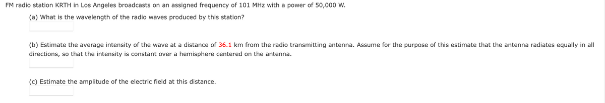 FM radio station KRTH in Los Angeles broadcasts on an assigned frequency of 101 MHz with a power of 50,000 W.
(a) What is the wavelength of the radio waves produced by this station?
(b) Estimate the average intensity of the wave at a distance of 36.1 km from the radio transmitting antenna. Assume for the purpose of this estimate that the antenna radiates equally in all
directions, so that the intensity is constant over a hemisphere centered on the antenna.
(c) Estimate the amplitude of the electric field at this distance.