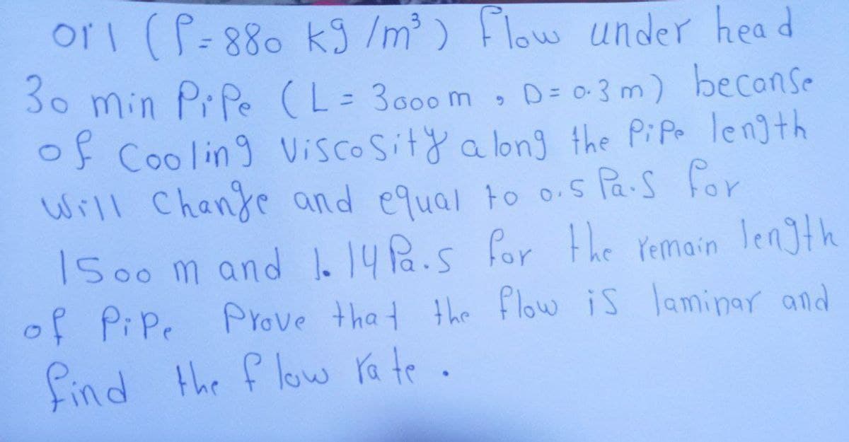 ori (P=880 k9 /m ) Flow under hea d
%3D
3o min Pr Pe (L= 3000 m
of Cooling Viscosity a long the PiPo length
Will Chanje and equal to o.s Pa-s for
ISoo m and 1. 14Pa.s for the Yemain length
of PiPe Prove tha t the flow is laminar and
find the f low ra te .
• D= 0-3 m) becanse
%3D
