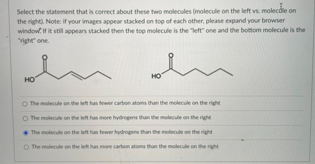 Select the statement that is correct about these two molecules (molecule on the left vs. molecúle on
the right). Note: if your images appear stacked on top of each other, please expand your browser
window. If it still appears stacked then the top molecule is the "left" one and the bottom molecule is the
"right" one.
но
но
The molecule on the left has fewer carbon atoms than the molecule on the right
The molecule on the left has more hydrogens than the molecule on the right
The molecule on the left has fewer hydrogens than the molecule on the right
O The molecule on the left has more carbon atoms than the molecule on the right
