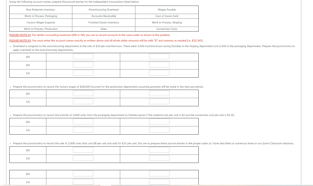Using the following account names, prepare the journal entries for the independent transactions listed below:
Raw Materials Inventory
Manufacturing Overhead
Wages Payable
Work in Process: Packaging
Accounts Receivable
Cost of Goods Sold
Factory Wages Expense
Finished Goods Inventory
Work in Process: Shaping
Work in Process: Production
Sales
Conversion Costs
PLEASE NOTE #1: For similar accounting treatment (DR or CR), you are to record accounts in the same order as shown in the problem.
PLEASE NOTE #2: You must enter the account names exactly as written above and all whole dollar amounts will be with "$" and commas as needed (Le. $12,345).
• Overhead is assigned to the manufacturing department at the rate of $10 per machine hour. There were 3,500 machine hours during October in the shaping department and 2,500 in the packaging department. Prepare the journal entry to
apply overhead to the manufacturing departments.
DR
DR
CR
• Prepare the joumal entry to record the factory wages of $28,000 incurred for the production department assuming payment will be made in the next pay period.
DR
CR
• Prepare the joumal entry to record the transfer of 3,000 units from the packaging department to finished goods if the material cost per unit is $4 and the conversion cost per unit is $5.50.
DR
CR
• Prepare the joumal entry to record the sale of 2,000 units that cost $8 per unit and sold for $15 per unit. You are to prepare these journal entries in the proper order as I have described at numerous times in our Zoom Classroom Sessions.
DR
CR
DR
CR

