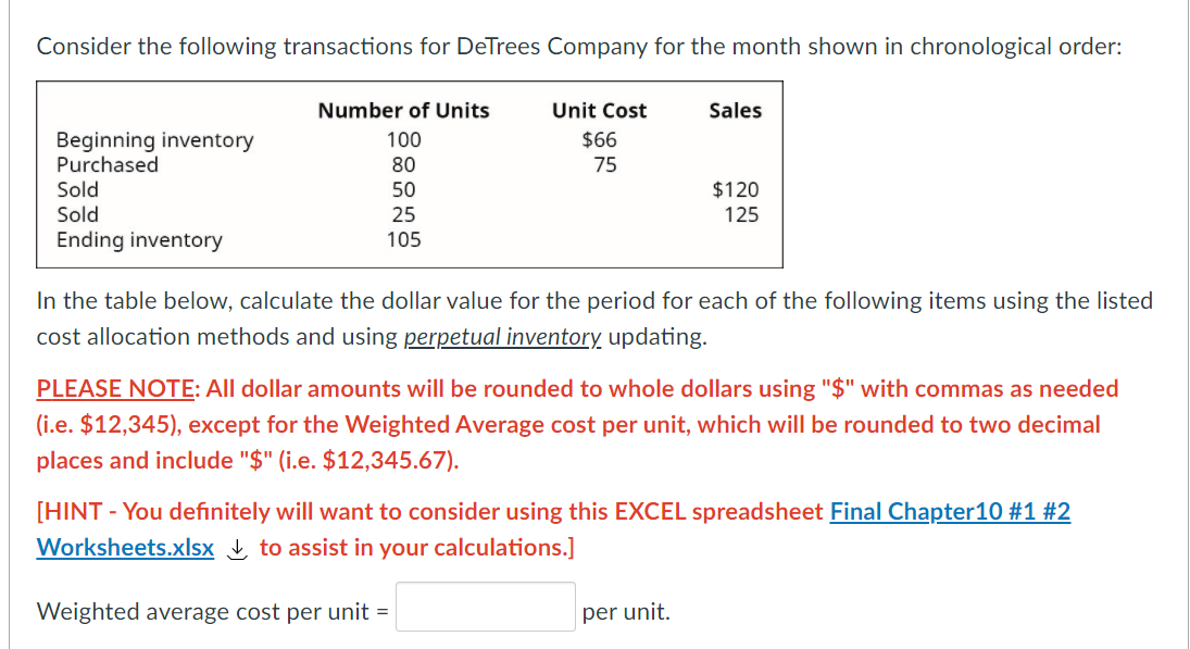 Consider the following transactions for DeTrees Company for the month shown in chronological order:
Number of Units
Unit Cost
Sales
Beginning inventory
Purchased
100
$66
80
75
Sold
50
$120
Sold
25
125
Ending inventory
105
In the table below, calculate the dollar value for the period for each of the following items using the listed
cost allocation methods and using perpetual inventory updating.
PLEASE NOTE: All dollar amounts will be rounded to whole dollars using "$" with commas as needed
(i.e. $12,345), except for the Weighted Average cost per unit, which will be rounded to two decimal
places and include "$" (i.e. $12,345.67).
[HINT - You definitely will want to consider using this EXCEL spreadsheet Final Chapter10 #1 #2
Worksheets.xlsx to assist in your calculations.]
Weighted average cost per unit =
per unit.
