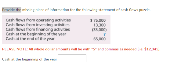 Provide the missing piece of information for the following statement of cash flows puzzle.
Cash flows from operating activities
Cash flows from investing activities
Cash flows from financing activities
Cash at the beginning of the year
Cash at the end of the year
$ 75,000
13,300
(33,000)
65,000
PLEASE NOTE: All whole dollar amounts will be with "$" and commas as needed (i.e. $12,345).
Cash at the beginning of the year
