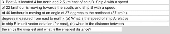 of
3. Boat A is located 4 km north and 2.5 km east of ship B. Ship A with a speed
22 km/hour is moving towards the south, and ship B with a speed
of 40 km/hour is moving at an angle of 37 degrees to the northeast (37 km/h).
degrees measured from east to north). (a) What is the speed of ship A relative
to ship B in unit vector notation (for east), (b) when is the distance between
the ships the smallest and what is the smallest distance?